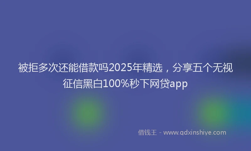被拒多次还能借款吗2025年精选，分享五个无视征信黑白100%秒下网贷app