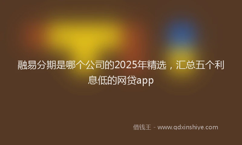 融易分期是哪个公司的2025年精选，汇总五个利息低的网贷app