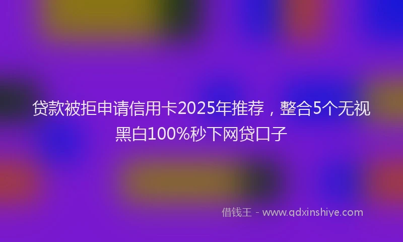 贷款被拒申请信用卡2025年推荐，整合5个无视黑白100%秒下网贷口子