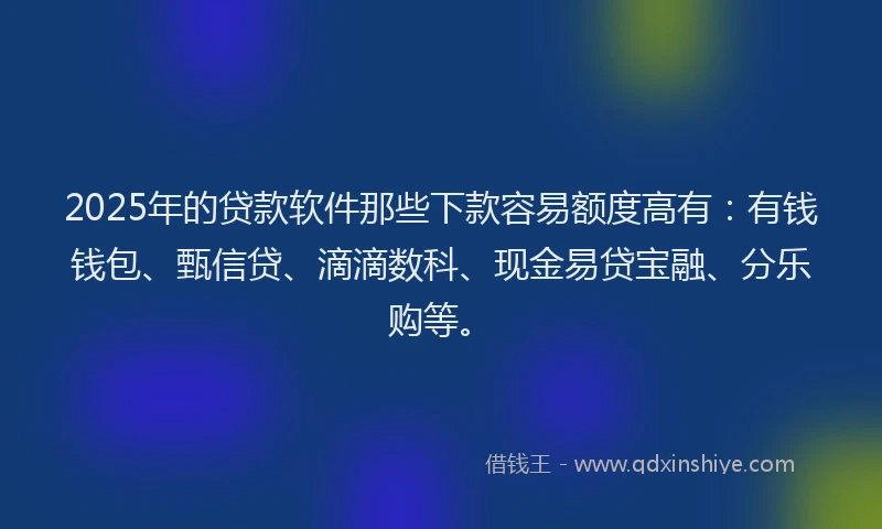 2025年的贷款软件那些下款容易额度高有：有钱钱包、甄信贷、滴滴数科、现金易贷宝融、分乐购等。