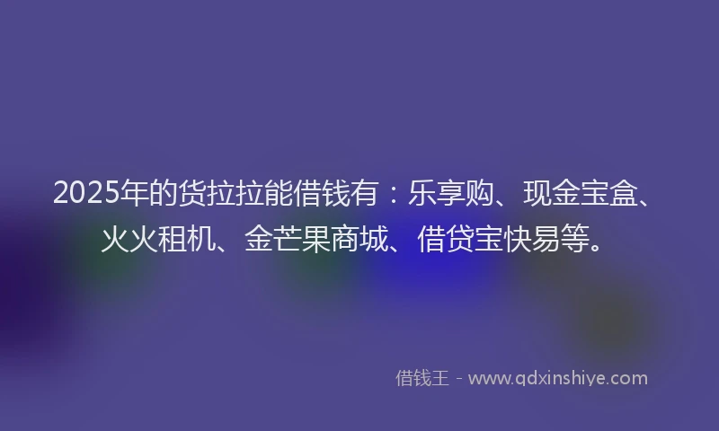2025年的货拉拉能借钱有：乐享购、现金宝盒、火火租机、金芒果商城、借贷宝快易等。