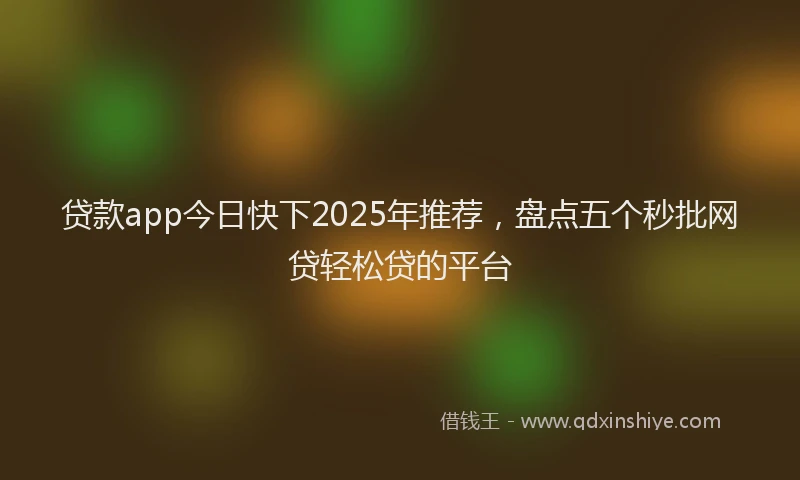 贷款app今日快下2025年推荐，盘点五个秒批网贷轻松贷的平台