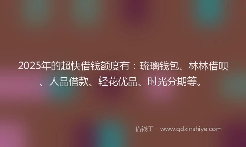 2025年的超快借钱额度有：琉璃钱包、林林借呗、人品借款、轻花优品、时光分期等。
