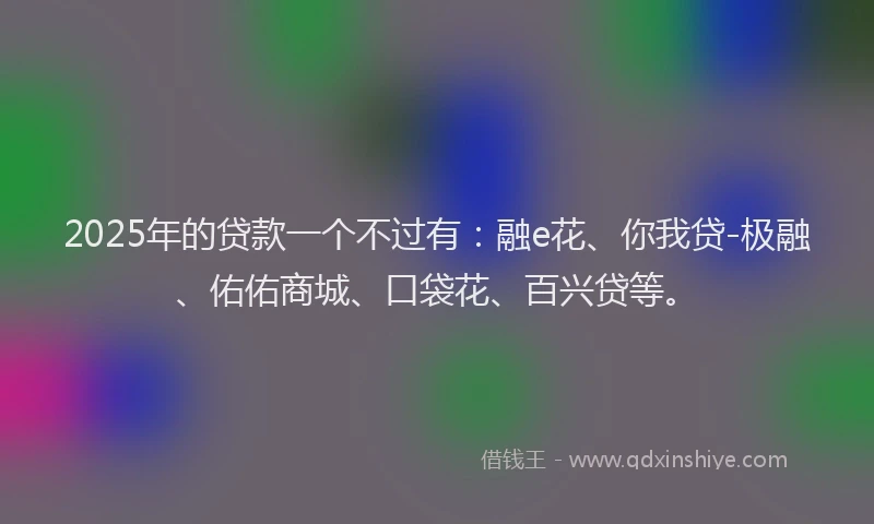 2025年的贷款一个不过有：融e花、你我贷-极融、佑佑商城、口袋花、百兴贷等。