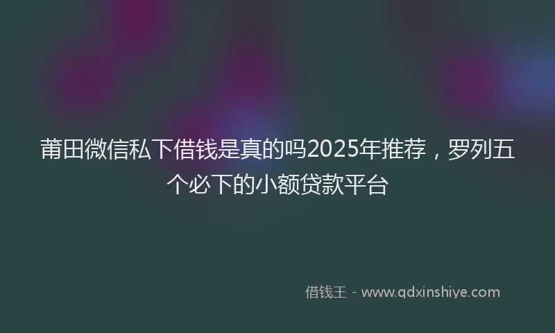 莆田微信私下借钱是真的吗2025年推荐，罗列五个必下的小额贷款平台