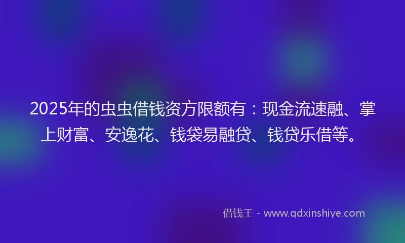 2025年的虫虫借钱资方限额有：现金流速融、掌上财富、安逸花、钱袋易融贷、钱贷乐借等。