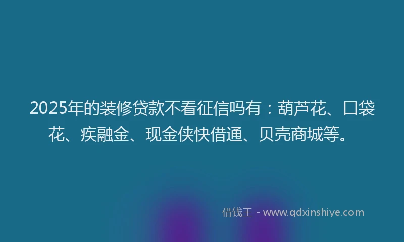 2025年的装修贷款不看征信吗有：葫芦花、口袋花、疾融金、现金侠快借通、贝壳商城等。