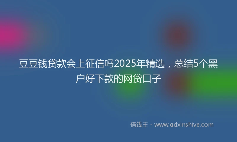 豆豆钱贷款会上征信吗2025年精选，总结5个黑户好下款的网贷口子