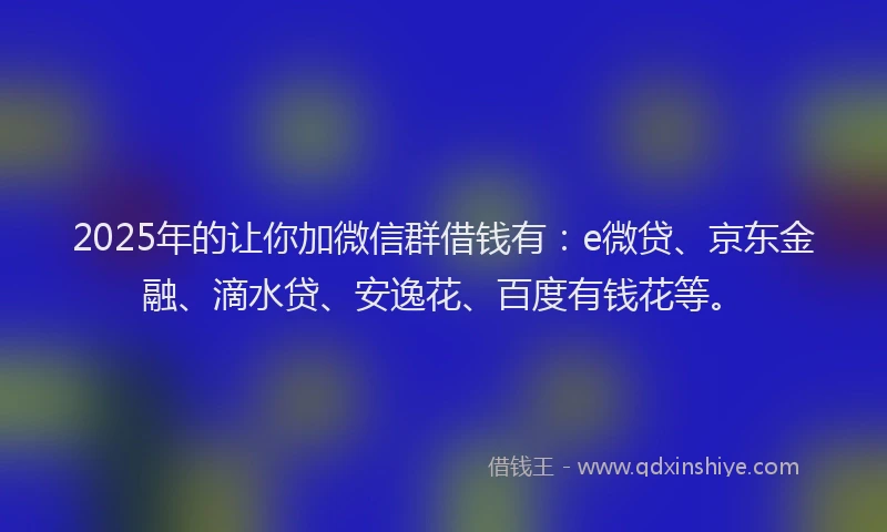 2025年的让你加微信群借钱有：e微贷、京东金融、滴水贷、安逸花、百度有钱花等。