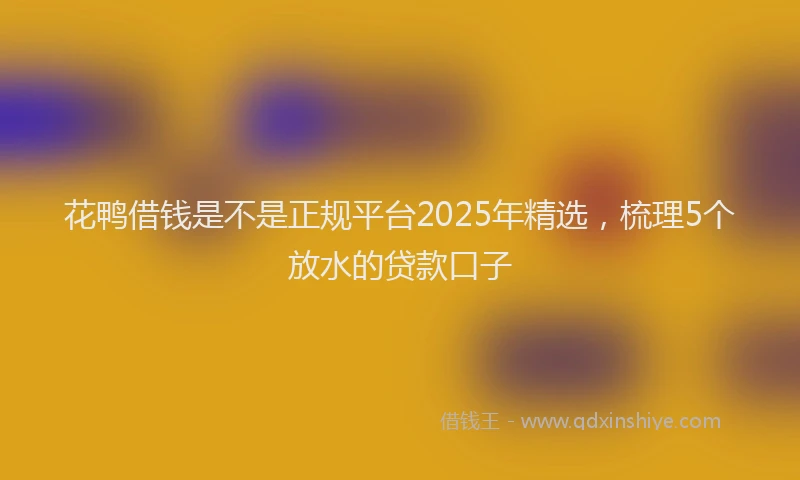 花鸭借钱是不是正规平台2025年精选，梳理5个放水的贷款口子