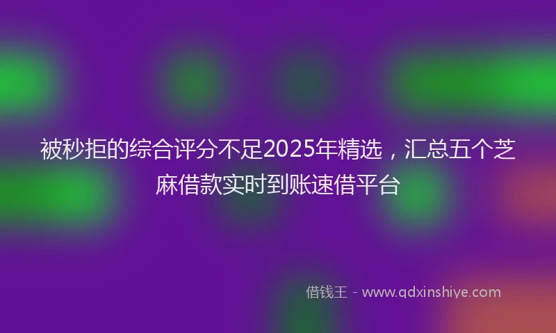 被秒拒的综合评分不足2025年精选，汇总五个芝麻借款实时到账速借平台