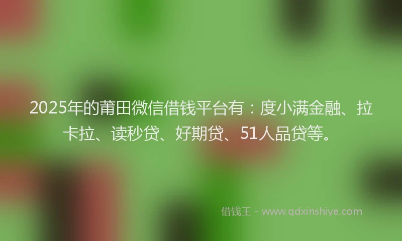 2025年的莆田微信借钱平台有：度小满金融、拉卡拉、读秒贷、好期贷、51人品贷等。