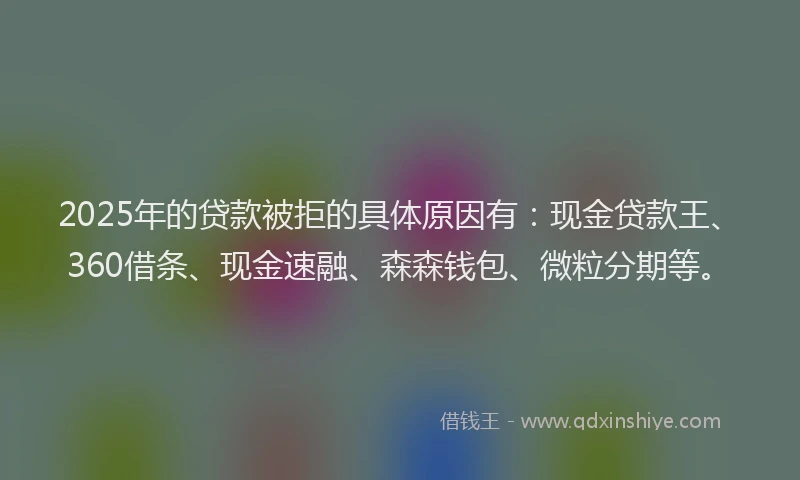 2025年的贷款被拒的具体原因有：现金贷款王、360借条、现金速融、森森钱包、微粒分期等。