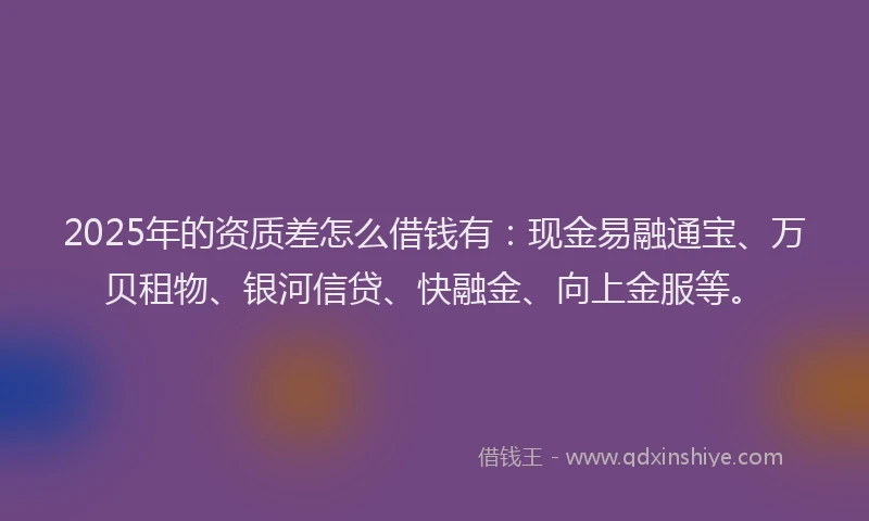2025年的资质差怎么借钱有：现金易融通宝、万贝租物、银河信贷、快融金、向上金服等。