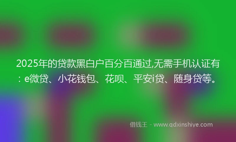 2025年的贷款黑白户百分百通过,无需手机认证有：e微贷、小花钱包、花呗、平安i贷、随身贷等。
