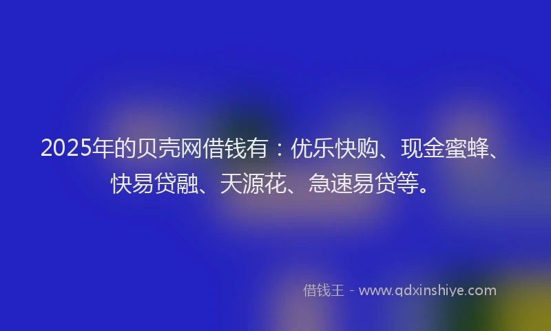 2025年的贝壳网借钱有：优乐快购、现金蜜蜂、快易贷融、天源花、急速易贷等。
