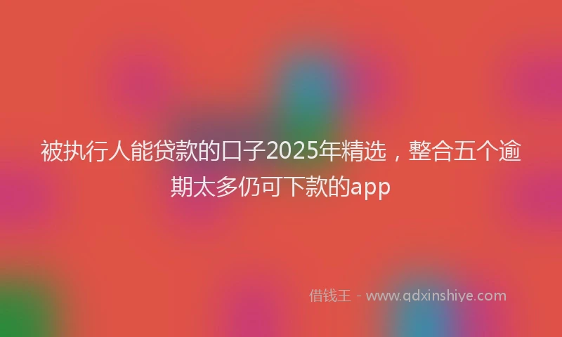 被执行人能贷款的口子2025年精选，整合五个逾期太多仍可下款的app