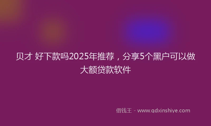 贝才 好下款吗2025年推荐，分享5个黑户可以做大额贷款软件
