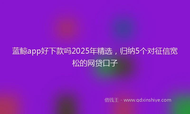 蓝鲸app好下款吗2025年精选，归纳5个对征信宽松的网贷口子