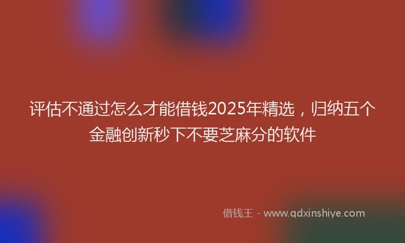 评估不通过怎么才能借钱2025年精选，归纳五个金融创新秒下不要芝麻分的软件