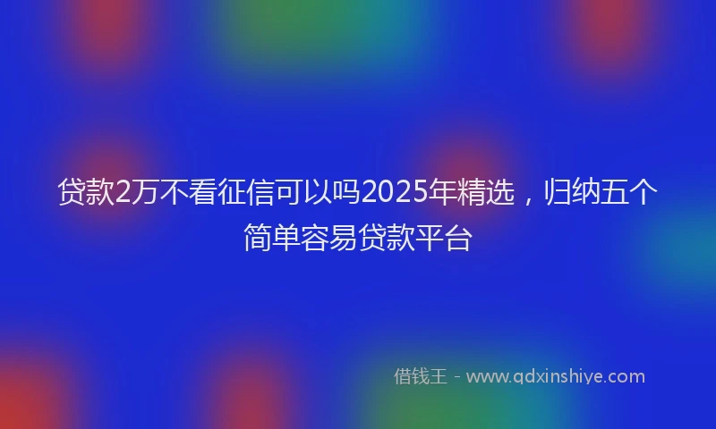 贷款2万不看征信可以吗2025年精选，归纳五个简单容易贷款平台
