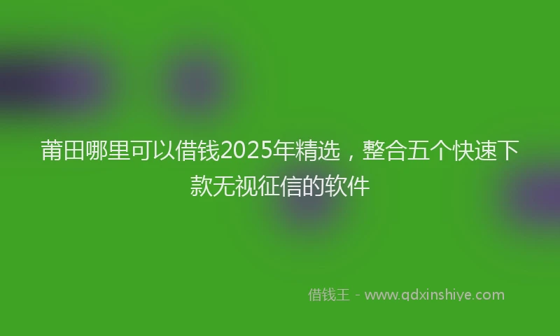 莆田哪里可以借钱2025年精选，整合五个快速下款无视征信的软件
