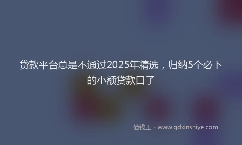贷款平台总是不通过2025年精选，归纳5个必下的小额贷款口子