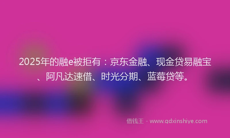 2025年的融e被拒有：京东金融、现金贷易融宝、阿凡达速借、时光分期、蓝莓贷等。