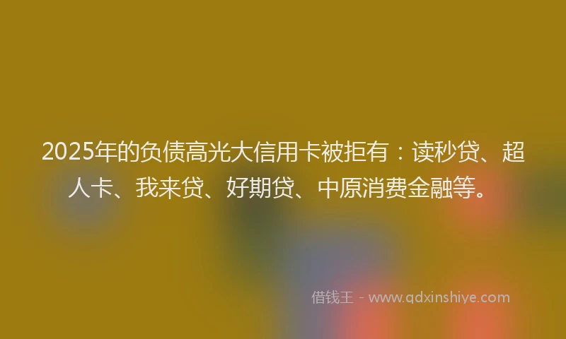 2025年的负债高光大信用卡被拒有：读秒贷、超人卡、我来贷、好期贷、中原消费金融等。