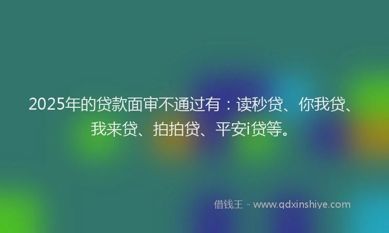 2025年的贷款面审不通过有：读秒贷、你我贷、我来贷、拍拍贷、平安i贷等。