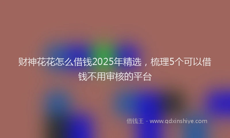 财神花花怎么借钱2025年精选，梳理5个可以借钱不用审核的平台