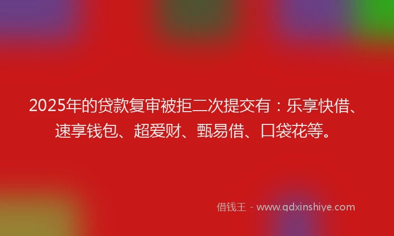 2025年的贷款复审被拒二次提交有：乐享快借、速享钱包、超爱财、甄易借、口袋花等。