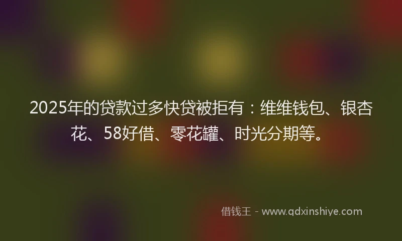 2025年的贷款过多快贷被拒有：维维钱包、银杏花、58好借、零花罐、时光分期等。
