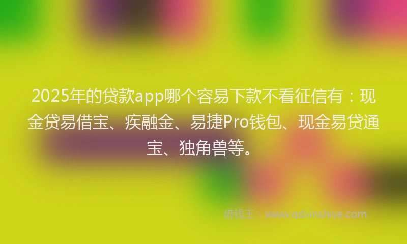 2025年的贷款app哪个容易下款不看征信有：现金贷易借宝、疾融金、易捷Pro钱包、现金易贷通宝、独角兽等。