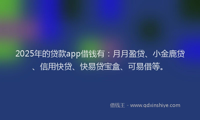 2025年的贷款app借钱有：月月盈贷、小金鹿贷、信用快贷、快易贷宝盒、可易借等。