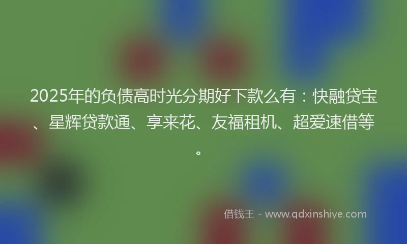 2025年的负债高时光分期好下款么有：快融贷宝、星辉贷款通、享来花、友福租机、超爱速借等。