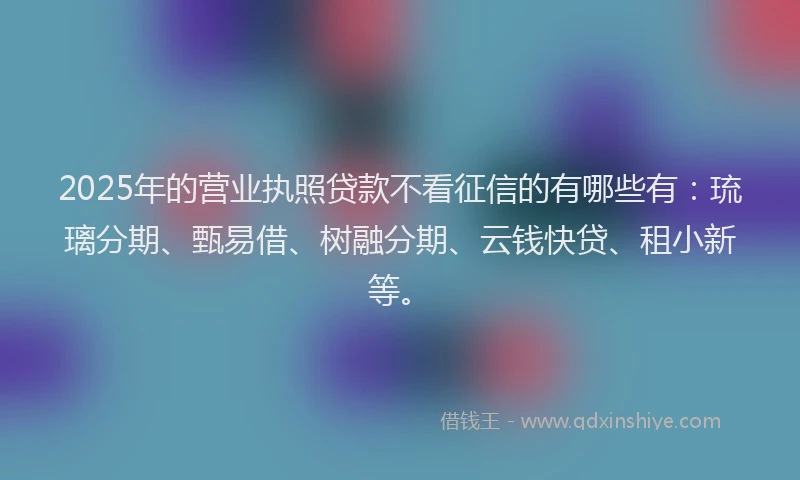 2025年的营业执照贷款不看征信的有哪些有：琉璃分期、甄易借、树融分期、云钱快贷、租小新等。