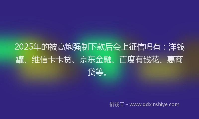 2025年的被高炮强制下款后会上征信吗有：洋钱罐、维信卡卡贷、京东金融、百度有钱花、惠商贷等。