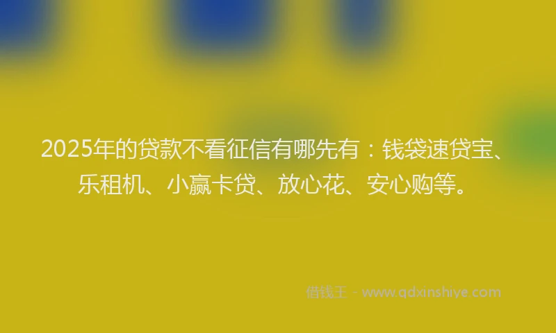 2025年的贷款不看征信有哪先有：钱袋速贷宝、乐租机、小赢卡贷、放心花、安心购等。