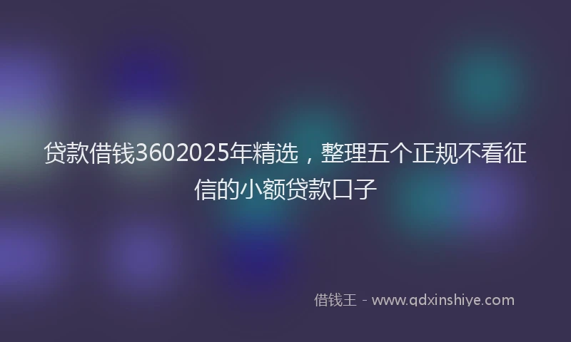 贷款借钱3602025年精选，整理五个正规不看征信的小额贷款口子