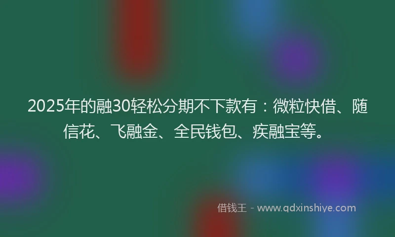 2025年的融30轻松分期不下款有：微粒快借、随信花、飞融金、全民钱包、疾融宝等。