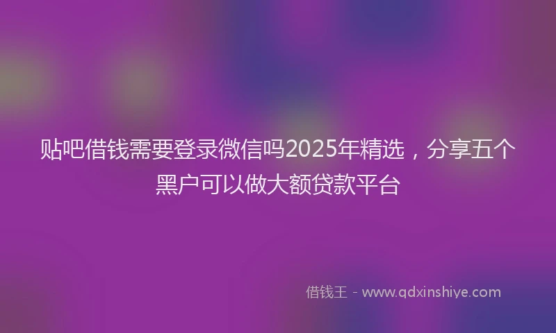 贴吧借钱需要登录微信吗2025年精选，分享五个黑户可以做大额贷款平台