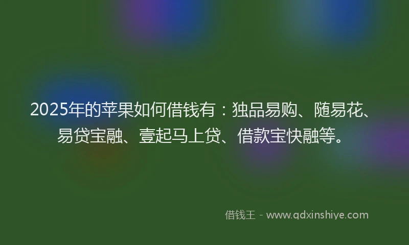 2025年的苹果如何借钱有：独品易购、随易花、易贷宝融、壹起马上贷、借款宝快融等。