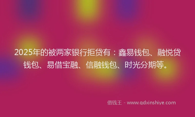 2025年的被两家银行拒贷有：鑫易钱包、融悦贷钱包、易借宝融、信融钱包、时光分期等。