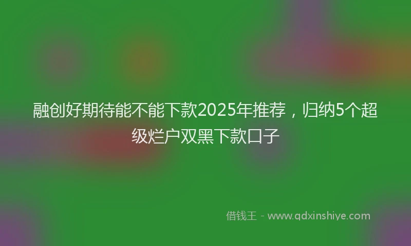融创好期待能不能下款2025年推荐，归纳5个超级烂户双黑下款口子