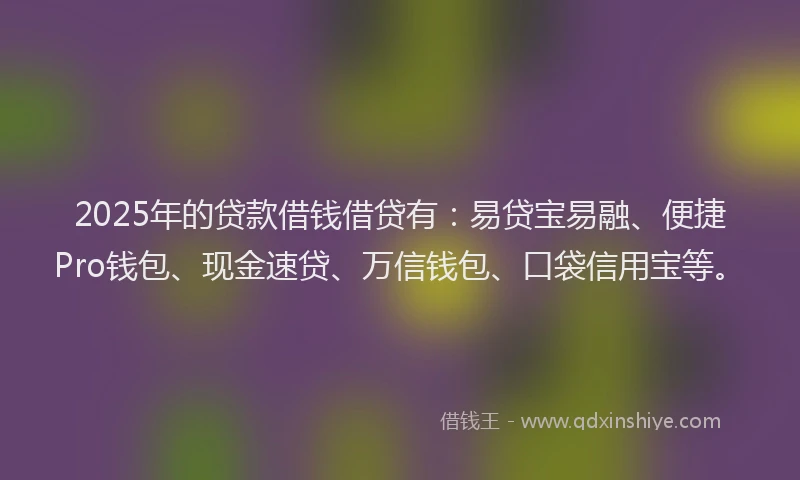 2025年的贷款借钱借贷有：易贷宝易融、便捷Pro钱包、现金速贷、万信钱包、口袋信用宝等。