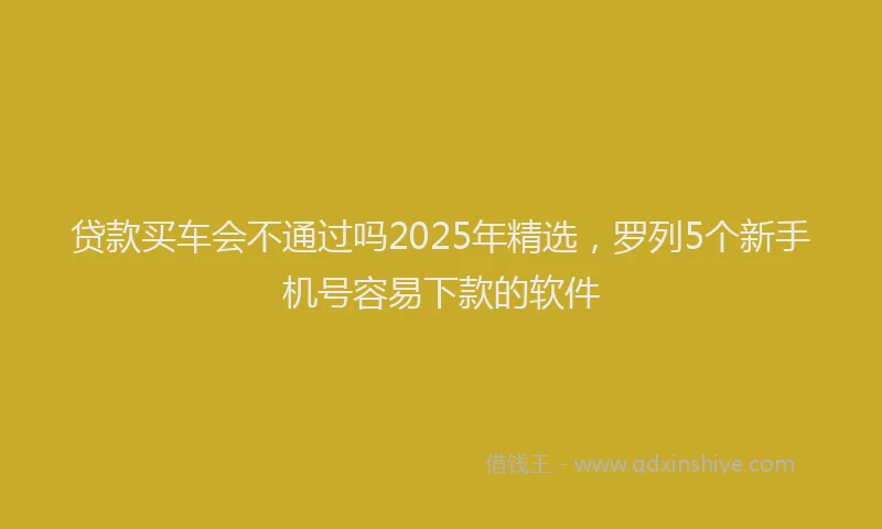 贷款买车会不通过吗2025年精选，罗列5个新手机号容易下款的软件