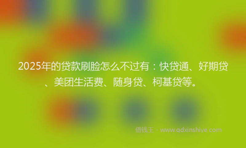 2025年的贷款刷脸怎么不过有：快贷通、好期贷、美团生活费、随身贷、柯基贷等。