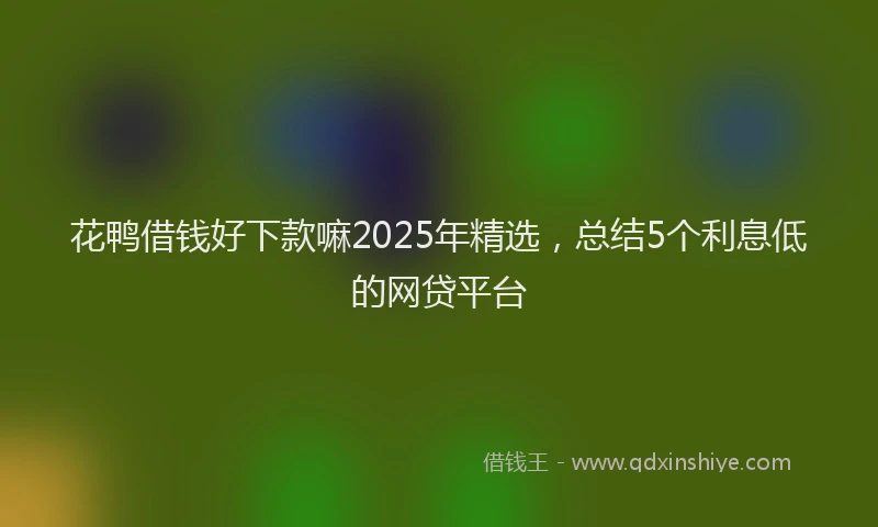 花鸭借钱好下款嘛2025年精选，总结5个利息低的网贷平台