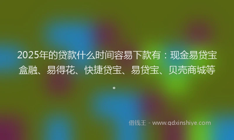 2025年的贷款什么时间容易下款有：现金易贷宝盒融、易得花、快捷贷宝、易贷宝、贝壳商城等。
